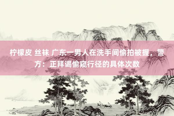 柠檬皮 丝袜 广东一男人在洗手间偷拍被握，警方：正拜谒偷窥行径的具体次数