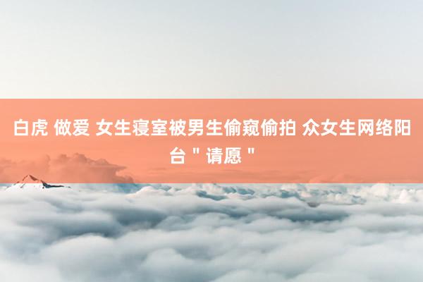 白虎 做爱 女生寝室被男生偷窥偷拍 众女生网络阳台＂请愿＂