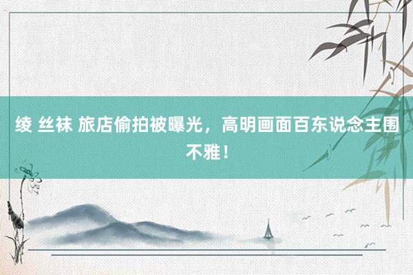 绫 丝袜 旅店偷拍被曝光，高明画面百东说念主围不雅！