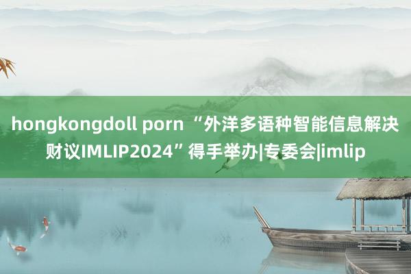 hongkongdoll porn “外洋多语种智能信息解决财议IMLIP2024”得手举办|专委会|imlip
