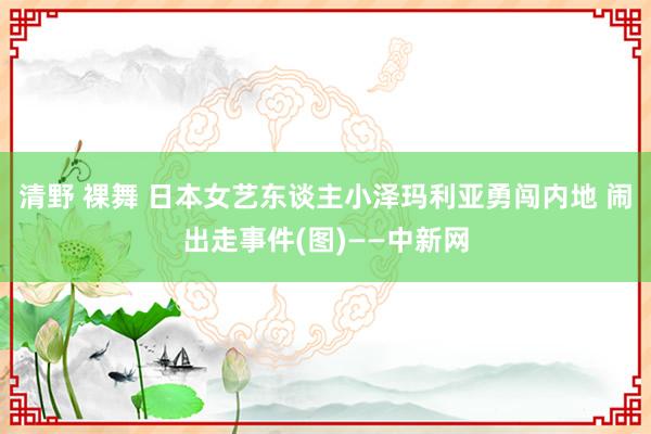清野 裸舞 日本女艺东谈主小泽玛利亚勇闯内地 闹出走事件(图)——中新网