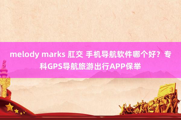 melody marks 肛交 手机导航软件哪个好？专科GPS导航旅游出行APP保举