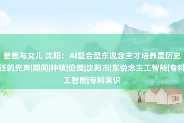爸爸与女儿 沈阳：AI复合型东说念主才培养是历史性跃迁的先声|期间|种植|伦理|沈阳市|东说念主工智能|专科常识