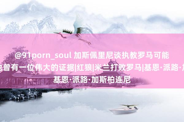 @91porn_soul 加斯佩里尼谈执教罗马可能性:他们也曾有一位伟大的证据|红狼|米兰打败罗马|基恩·派路·加斯柏连尼