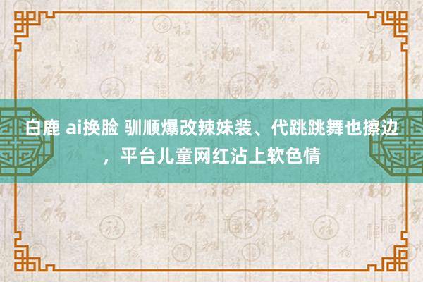 白鹿 ai换脸 驯顺爆改辣妹装、代跳跳舞也擦边，平台儿童网红沾上软色情