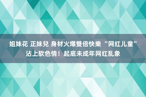 姐妹花 正妹兒 身材火爆雙倍快樂 “网红儿童”沾上软色情！起底未成年网红乱象