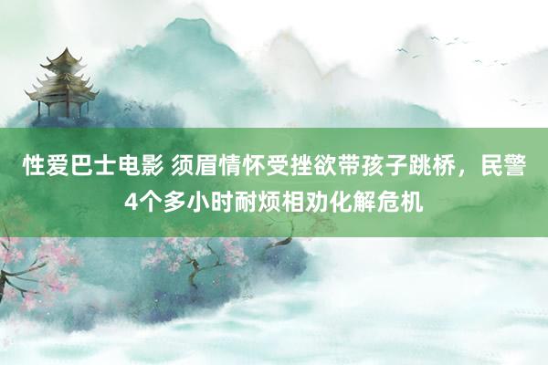 性爱巴士电影 须眉情怀受挫欲带孩子跳桥，民警4个多小时耐烦相劝化解危机