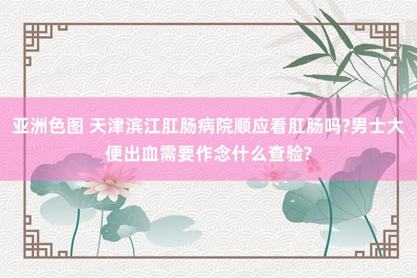 亚洲色图 天津滨江肛肠病院顺应看肛肠吗?男士大便出血需要作念什么查验?