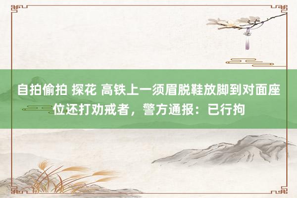 自拍偷拍 探花 高铁上一须眉脱鞋放脚到对面座位还打劝戒者，警方通报：已行拘