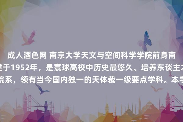 成人酒色网 南京大学天文与空间科学学院前身南京大学天体裁系，创建于1952年，是寰球高校中历史最悠久、培养东谈主才最多的天体裁专科院系，领有当今国内独一的天体裁一级要点学科。本学科在历次学科评估中位居国内高校天体裁专科第一(A+)。学院领有天体物理、天体测量与天膂力学两个国度要点学科， 一个辅助部要点履行室，国度第一个天体裁基础接洽和教会东谈主才培养基地，第一个基金委鼎新接洽群体。当今师资队伍约6