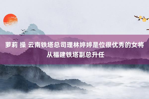 萝莉 操 云南铁塔总司理林婷婷是位很优秀的女将 从福建铁塔副总升任