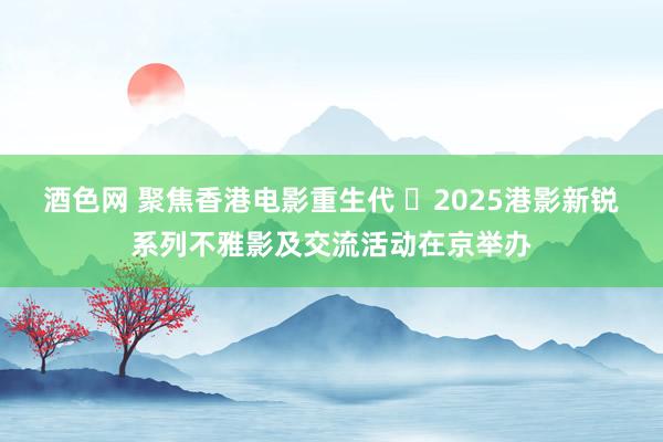酒色网 聚焦香港电影重生代 ​2025港影新锐系列不雅影及交流活动在京举办