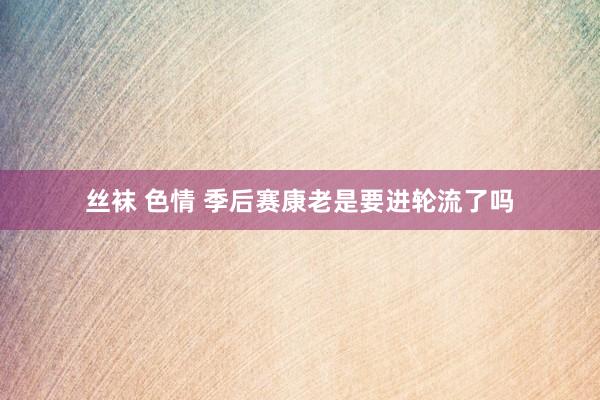 丝袜 色情 季后赛康老是要进轮流了吗