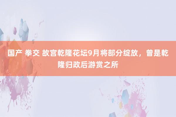 国产 拳交 故宫乾隆花坛9月将部分绽放，曾是乾隆归政后游赏之所