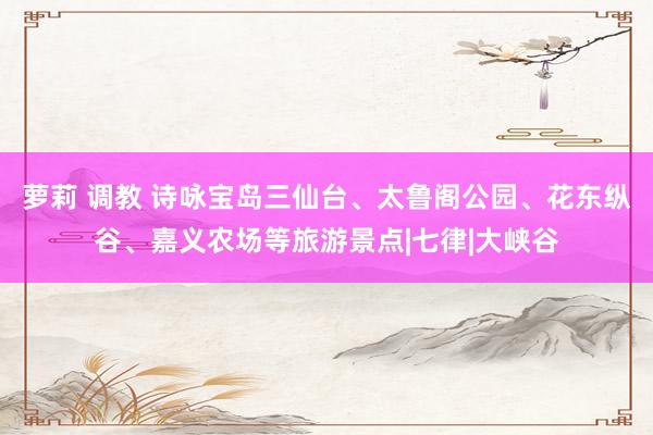 萝莉 调教 诗咏宝岛三仙台、太鲁阁公园、花东纵谷、嘉义农场等旅游景点|七律|大峡谷