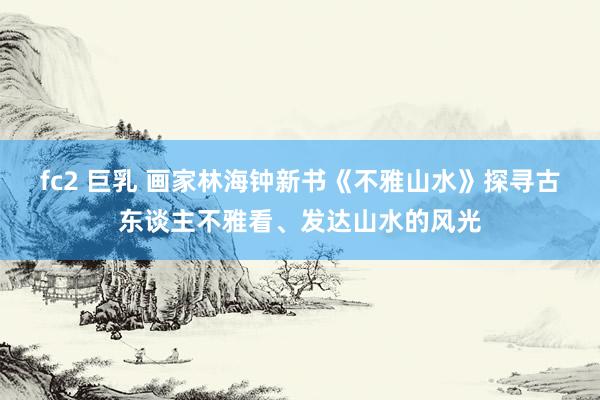 fc2 巨乳 画家林海钟新书《不雅山水》探寻古东谈主不雅看、发达山水的风光