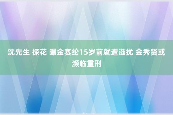 沈先生 探花 曝金赛纶15岁前就遭滋扰 金秀贤或濒临重刑