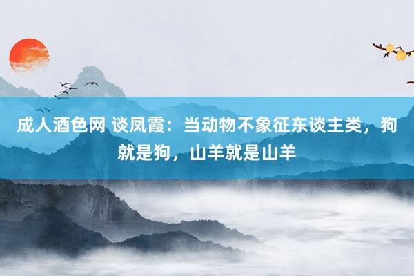 成人酒色网 谈凤霞：当动物不象征东谈主类，狗就是狗，山羊就是山羊
