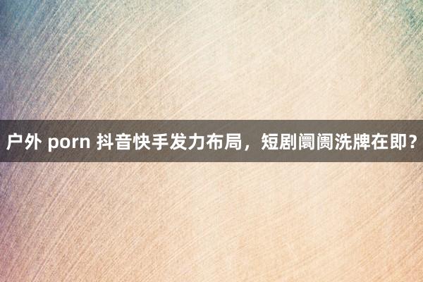 户外 porn 抖音快手发力布局，短剧阛阓洗牌在即？