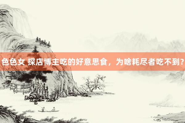 色色女 探店博主吃的好意思食，为啥耗尽者吃不到？