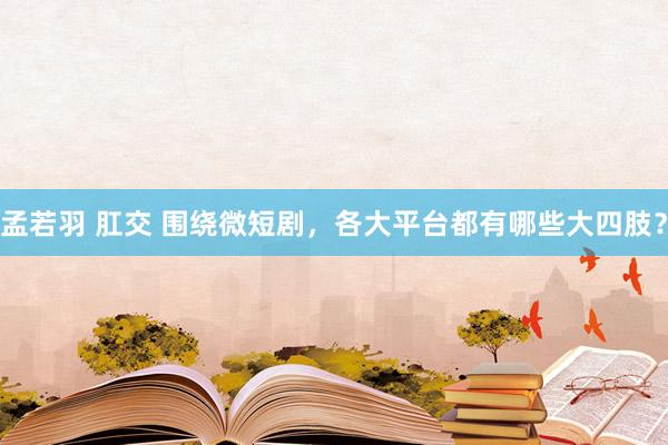 孟若羽 肛交 围绕微短剧，各大平台都有哪些大四肢？