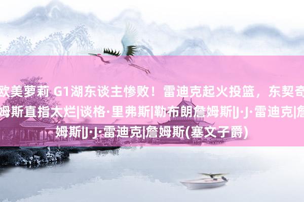 欧美萝莉 G1湖东谈主惨败！雷迪克起火投篮，东契奇里弗斯揽责，詹姆斯直指太烂|谈格·里弗斯|勒布朗詹姆斯|J·J·雷迪克|詹姆斯(塞文子爵)