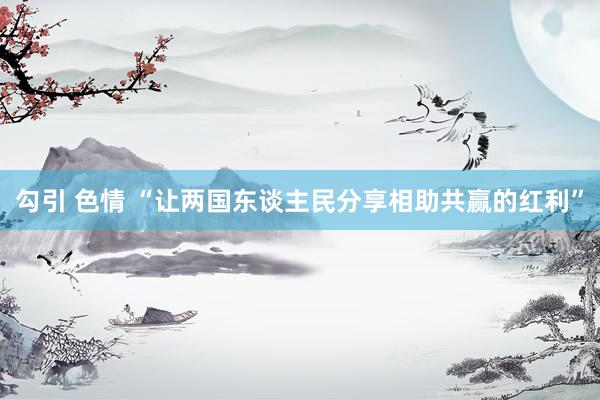 勾引 色情 “让两国东谈主民分享相助共赢的红利”