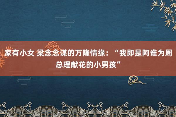 家有小女 梁念念谋的万隆情缘：“我即是阿谁为周总理献花的小男孩”