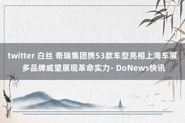 twitter 白丝 奇瑞集团携53款车型亮相上海车展 多品牌威望展现革命实力- DoNews快讯