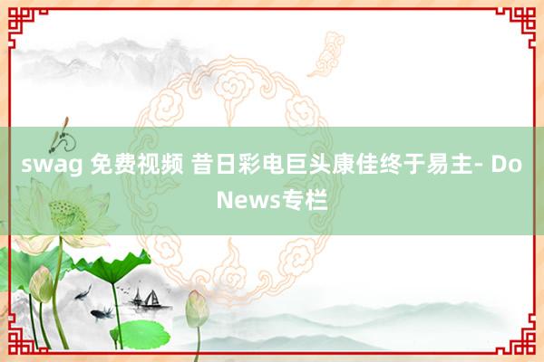 swag 免费视频 昔日彩电巨头康佳终于易主- DoNews专栏