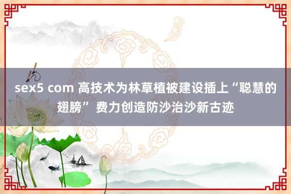 sex5 com 高技术为林草植被建设插上“聪慧的翅膀” 费力创造防沙治沙新古迹