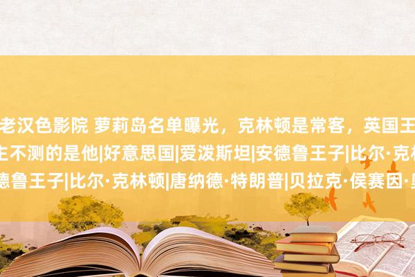老汉色影院 萝莉岛名单曝光，克林顿是常客，英国王子实锤，最令东说念主不测的是他|好意思国|爱泼斯坦|安德鲁王子|比尔·克林顿|唐纳德·特朗普|贝拉克·侯赛因·奥巴马
