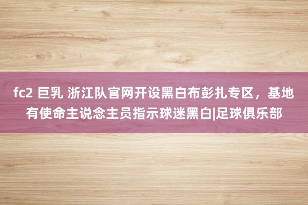 fc2 巨乳 浙江队官网开设黑白布彭扎专区，基地有使命主说念主员指示球迷黑白|足球俱乐部
