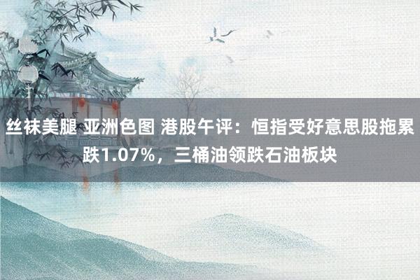丝袜美腿 亚洲色图 港股午评：恒指受好意思股拖累跌1.07%，三桶油领跌石油板块