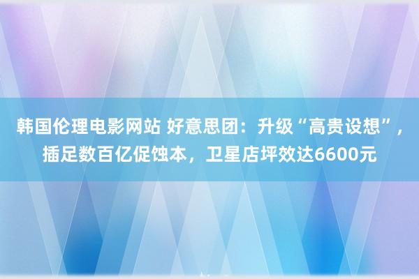 韩国伦理电影网站 好意思团:升级“高贵设想”,插足数百亿促蚀本,卫星店坪效达6600元