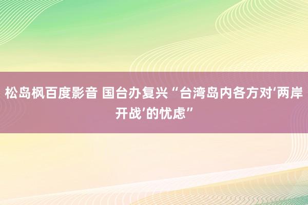 松岛枫百度影音 国台办复兴“台湾岛内各方对‘两岸开战’的忧虑”