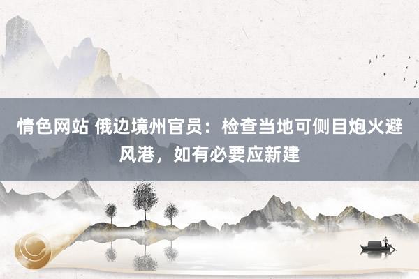 情色网站 俄边境州官员：检查当地可侧目炮火避风港，如有必要应新建