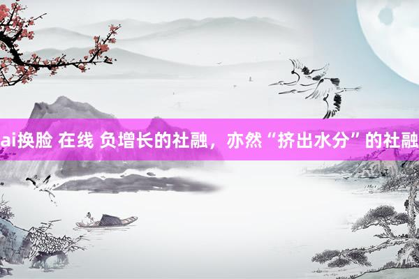 ai换脸 在线 负增长的社融，亦然“挤出水分”的社融