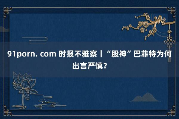 91porn. com 时报不雅察丨“股神”巴菲特为何出言严慎？