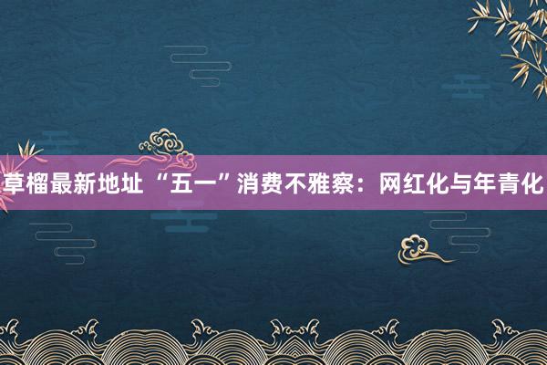 草榴最新地址 “五一”消费不雅察：网红化与年青化