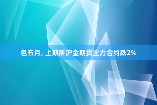 色五月， 上期所沪金期货主力合约跌2%