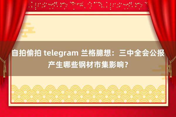 自拍偷拍 telegram 兰格臆想：三中全会公报产生哪些钢材市集影响？