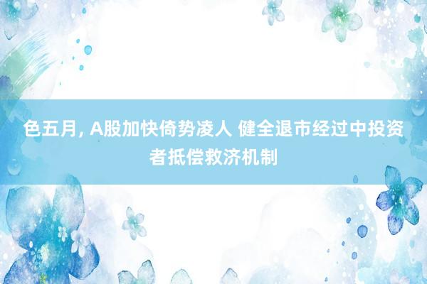 色五月， A股加快倚势凌人 健全退市经过中投资者抵偿救济机制