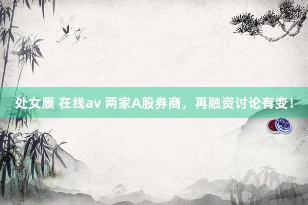 处女膜 在线av 两家A股券商，再融资讨论有变！