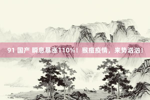 91 国产 瞬息暴涨110%！猴痘疫情，来势汹汹！