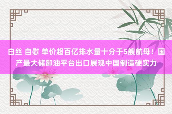 白丝 自慰 单价超百亿排水量十分于5艘航母！国产最大储卸油平台出口展现中国制造硬实力