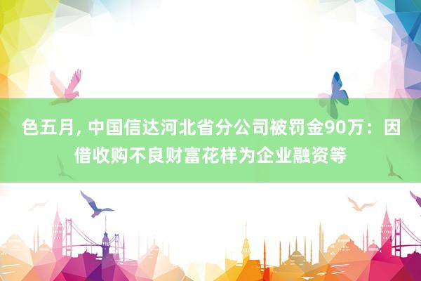 色五月， 中国信达河北省分公司被罚金90万：因借收购不良财富花样为企业融资等