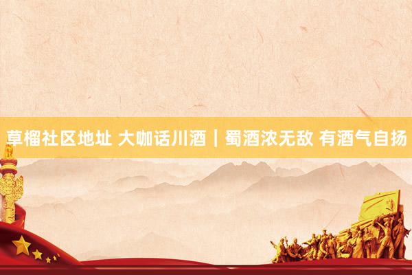 草榴社区地址 大咖话川酒｜蜀酒浓无敌 有酒气自扬