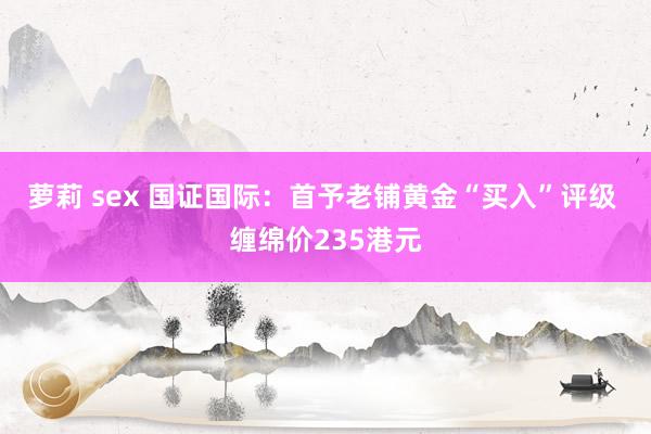 萝莉 sex 国证国际：首予老铺黄金“买入”评级 缠绵价235港元