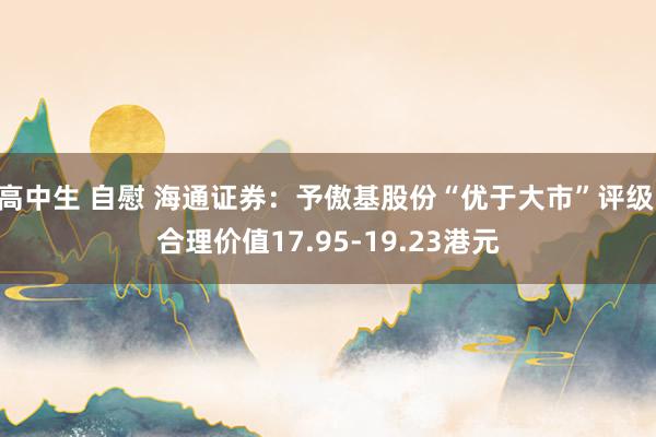 高中生 自慰 海通证券：予傲基股份“优于大市”评级 合理价值17.95-19.23港元